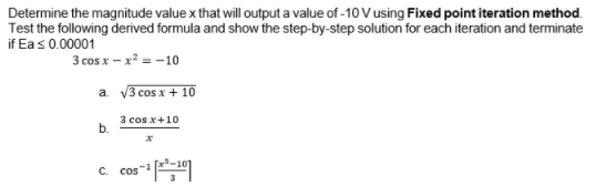 Determine the magnitude value x that willoutput a value of -10 V using Fixed point iteration method.
Test the following derived formula and show the step-by-step solution for each iteration and terminate
if Eas0.00001
3 cos x – x? = -10
a. V3 cos x + 10
3 cos x+10
b.
cos"|
C.
