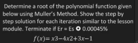 Determine a root of the polynomial function given
below using Muller's Method. Show the step by
step solution for each iteration similar to the lesson
module. Terminate if Er = Es O 0.00045%
f(x)= x3–4x2+3x-1
