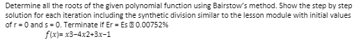 Determine all the roots of the given polynomial function using Bairstow's method. Show the step by step
solution for each iteration including the synthetic division similar to the lesson module with initial values
of r= 0 and s = 0. Terminate if Er = Es E 0.00752%
f(x)= x3-4x2+3x-1
