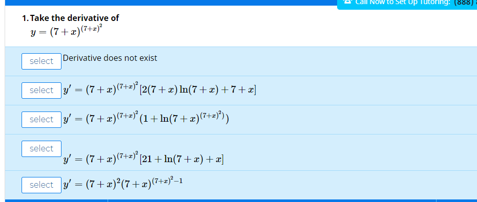 to set Up Tutoring: (888)
1. Take the derivative of
y = (7+x)(7+z)
select
Derivative does not exist
select y' = (7+x)(7+=)" [2(7 + x) In(7+x)+7+x]
select y' = (7+æ)(7+2)' (1+ln(7 +æ)(7+=)")
select
y' = (7+x)(7+=) [21 + ln(7 + æ) + æ]
select y' = (7+x)²(7+x)(7+=)*-1
