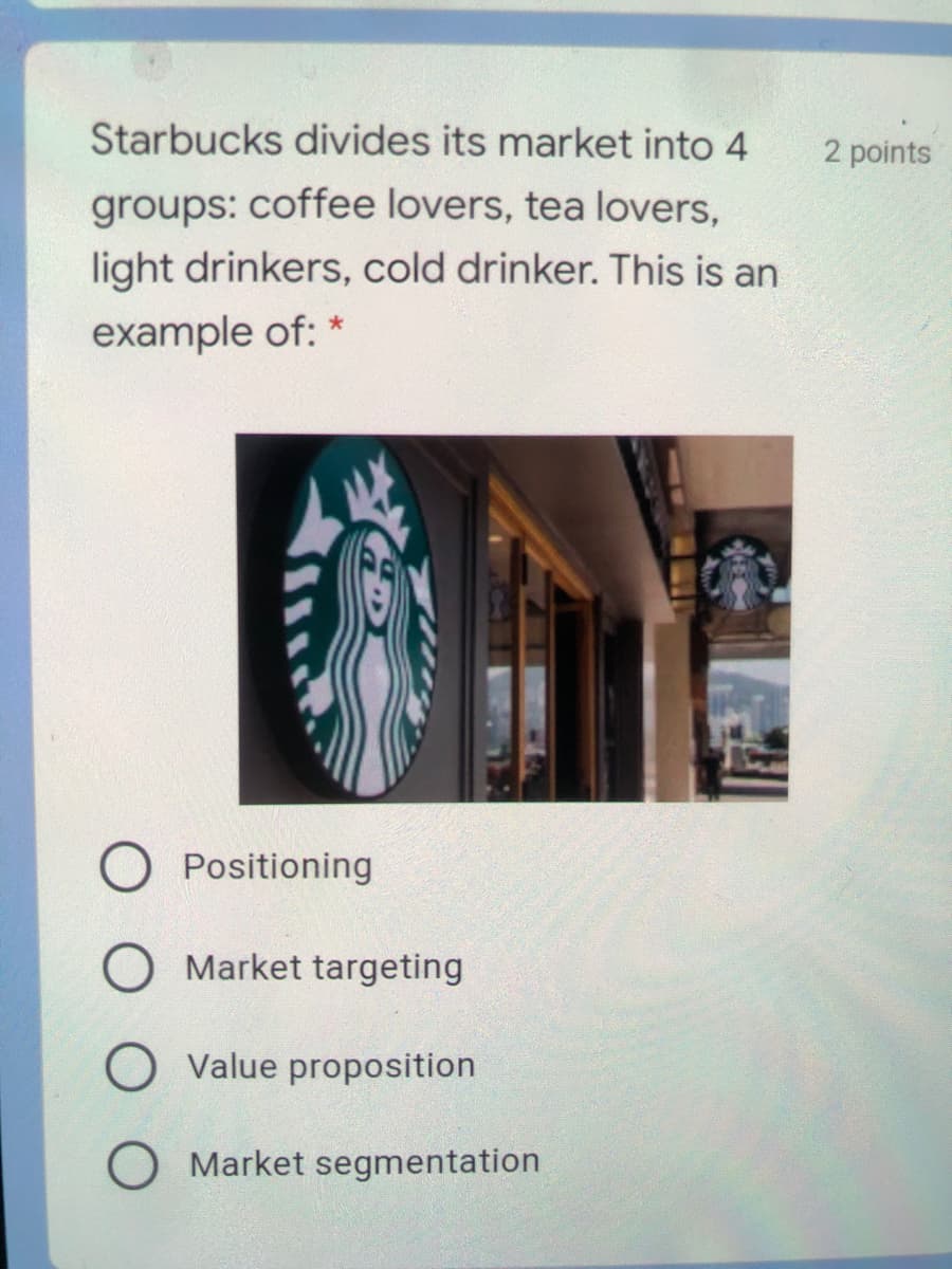 Starbucks divides its market into 4
2 points
groups: coffee lovers, tea lovers,
light drinkers, cold drinker. This is an
example of: *
Positioning
Market targeting
Value proposition
O Market segmentation
