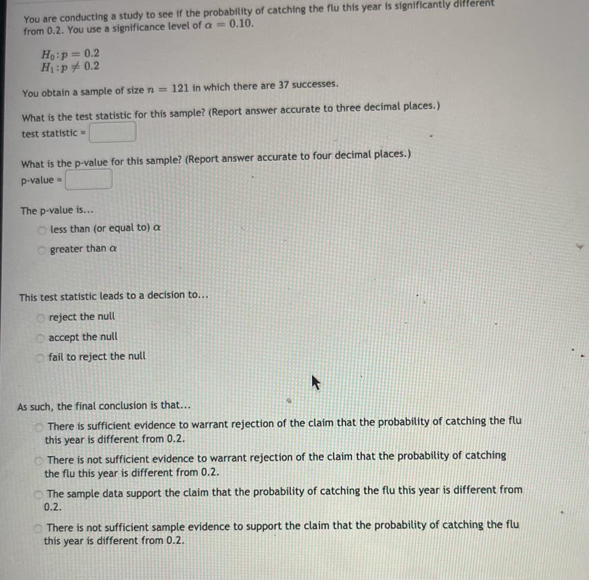 You are conducting a study to see if the probability of catching the flu this year is significantly different
from 0.2. You use a significance level of a =0.10.
Ho:p= 0.2
H:p 0.2
You obtain a sample of size n = 121 in which there are 37 successes.
What is the test statistic for this sample? (Report answer accurate to three decimal places.)
test statistic =
What is the p-value for this sample? (Report answer accurate to four decimal places.)
p-value =
The p-value is...
less than (or equal to) a
O greater than a
This test statistic leads to a decision to...
reject the null
O accept the null
O fail to reject the null
As such, the final conclusion is that...
O There is sufficient evidence to warrant rejection of the claim that the probability of catching the flu
this year is different from 0.2.
O There is not sufficient evidence to warrant rejection of the claim that the probability of catching
the flu this year is different from 0.2.
O The sample data support the claim that the probability of catching the flu this year is different from
0.2.
O There is not sufficient sample evidence to support the claim that the probability of catching the flu
this year is different from 0.2.
