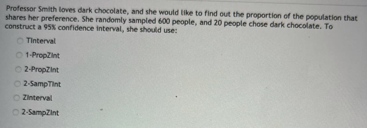 Professor Smith loves dark chocolate, and she would like to find out the proportion of the population that
shares her preference. She randomly sampled 600 people, and 20 people chose dark chocolate. To
construct a 95% confidence interval, she should use:
O TInterval
O 1-PropZInt
O 2-PropZInt
2-SampTInt
Zlnterval
2-SampZInt
