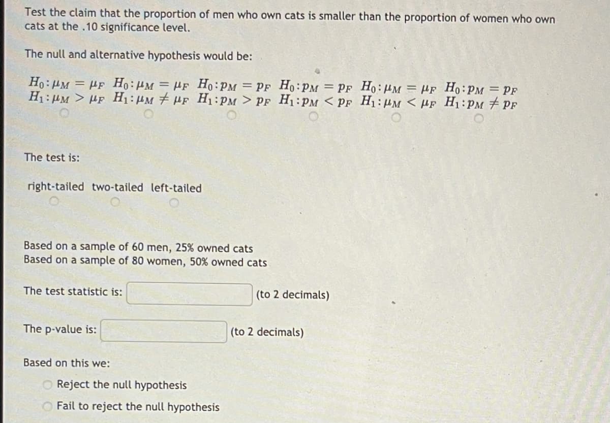 Test the claim that the proportion of men who own cats is smaller than the proportion of women who own
cats at the .10 significance level.
The null and alternative hypothesis would be:
Ho: HM = HF Ho:HM = HF Ho:PM = PF Ho:PM = PF Ho:µM = HF Ho:PM = PF
H1:HM > µF H1:µM # HF H1:PM > PF H1:PM < PF H1:HM < µf H1:PM PF
The test is:
right-tailed two-tailed left-tailed
Based on a sample of 60 men, 25% owned cats
Based on a sample of 80 women, 50% owned cats
The test statistic is:
(to 2 decimals)
The p-value is:
(to 2 decimals)
Based on this we:
O Reject the null hypothesis
O Fail to reject the null hypothesis
