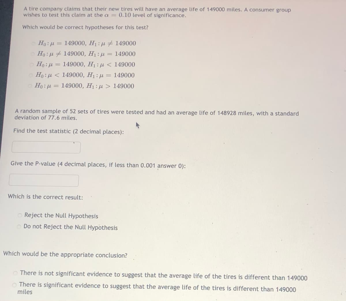 A tire company claims that their new tires will have an average life of 149000 miles. A consumer group
wishes to test this claim at the a= 0.10 level of significance.
Which would be correct hypotheses for this test?
Ho: u = 149000, H1: 4 # 149000
Ho : µ + 149000, H1 : µ
O Ho: u = 149000, H1 : u < 149000
= 149000
o Ho: u < 149000, H1 : µ = 149000
Ho:u = 149000, H1 : µ > 149000
A random sample of 52 sets of tires were tested and had an average life of 148928 miles, with a standard
deviation of 77.6 miles.
Find the test statistic (2 decimal places):
Give the P-value (4 decimal places, if less than 0.001 answer 0):
Which is the correct result:
O Reject the Null Hypothesis
O Do not Reject the Null Hypothesis
Which would be the appropriate conclusion?
O There is not significant evidence to suggest that the average life of the tires is different than 149000
O There is significant evidence to suggest that the average life of the tires is different than 149000
miles
