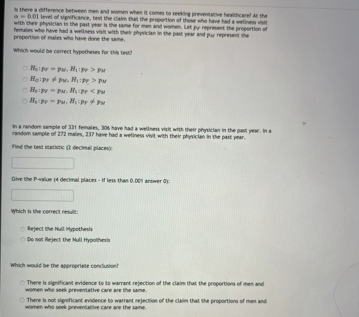 Is there a difference between men and women when it comes to seeking preventative healthcare? At the
a = 0.01 level of significance, test the claim that the proportion of those who have had a wellness visit
with their physician in the past year is the same for men and women. Let pp represent the proportion of
females who have had a wellness visit with their physician in the past year and pM represent the
proportion of males who have done the same.
Which would be correct hypotheses for this test?
O Ho:PF = PM, H1:PF > PM
O Ho:PF + PM, H1:PF > PM
O Ho:PF = pM, H1:pF < pM
O Ho:PF = PM, H1:PF # PM
In a random sample of 331 females, 306 have had a wellness visit with their physician in the past year. In a
random sample of 272 males, 237 have had a wellness visit with their physician in the past year.
Find the test statistic (2 decimal places):
Give the P-value (4 decimal places - if less than 0.001 answer 0):
Which is the correct result:
O Reject the Null Hypothesis
O Do not Reject the Null Hypothesis
Which would be the appropriate conclusion?
O There is significant evidence to to warrant rejection of the claim that the proportions of men and
women who seek preventative care are the same.
O There is not significant evidence to warrant rejection of the claim that the proportions of men and
women who seek preventative care are the same.
