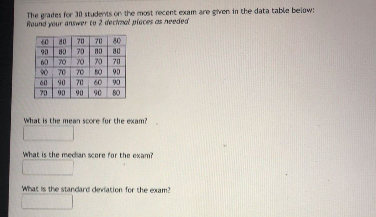 The grades for 30 students on the most recent exam are given in the data table below:
Round your answer to 2 decimal places as needed
70
70
80
80
70
60
90
80
80
80
60
70
70
70
70
90
70
70
80
90
60
90
70
60
90
70
06
90
90
80
What is the mean score for the exam?
What is the median score for the exam?
What is the standard deviation for the exam?
