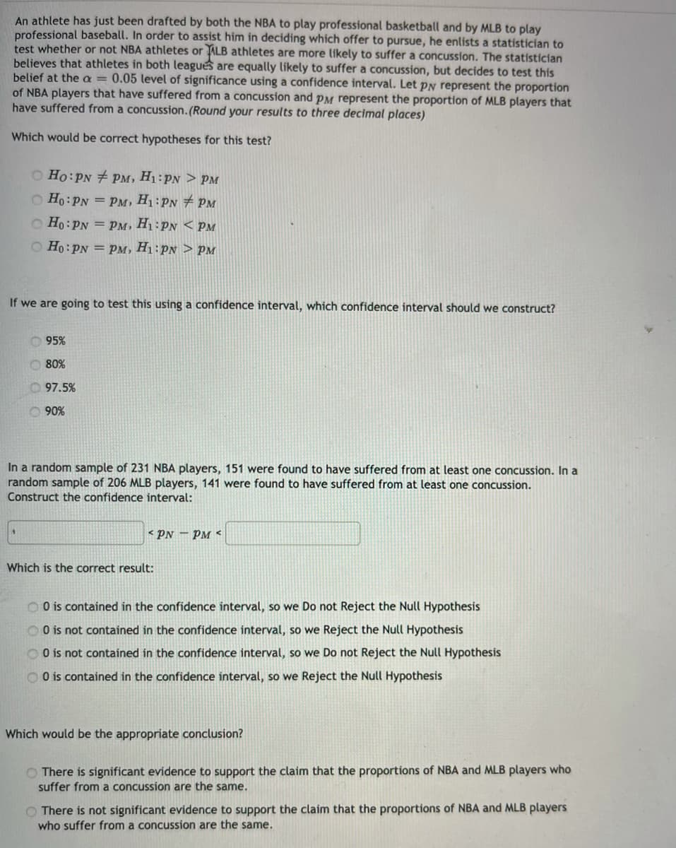 An athlete has just been drafted by both the NBA to play professional basketball and by MLB to play
professional baseball. In order to assist him in deciding which offer to pursue, he enlists a statistician to
test whether or not NBA athletes or ALB athletes are more likely to suffer a concussion. The statistician
believes that athletes in both leagues are equally likely to suffer a concussion, but decides to test this
belief at the a = 0.05 level of significance using a confidence interval. Let PN represent the proportion
of NBA players that have suffered from a concussion and pM represent the proportion of MLB players that
have suffered from a concussion. (Round your results to three decimal places)
Which would be correct hypotheses for this test?
O Ho:PN PM, H1:PN > PM
O Ho:PN = PM, H1: PN PM
O Ho:PN = Pm, H1:PN < PM
O Ho:PN = PM, H1:PN > PM
If we are going to test this using a confidence interval, which confidence interval should we construct?
O 95%
O 80%
O 97.5%
O 90%
In a random sample of 231 NBA players, 151 were found to have suffered from at least one concussion. In a
random sample of 206 MLB players, 141 were found to have suffered from at least one concussion.
Construct the confidence interval:
* PN – Pm <
Which is the correct result:
O O is contained in the confidence interval, so we Do not Reject the Null Hypothesis
O O is not contained in the confidence interval, so we Reject the Null Hypothesis
O O is not contained in the confidence interval, so we Do not Reject the Null Hypothesis
O O is contained in the confidence interval, so we Reject the Null Hypothesis
Which would be the appropriate conclusion?
O There is significant evidence to support the claim that the proportions of NBA and MLB players who
suffer from a concussion are the same.
O There is not significant evidence to support the claim that the proportions of NBA and MLB players
who suffer from a concussion are the same.
