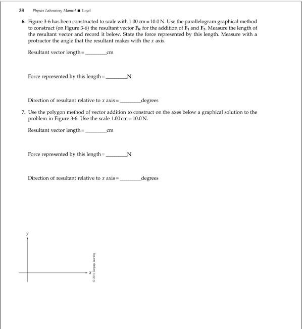 38
Physics Lalonry ManuLayd
6. Figure 3-6 has been constructed to scale with 1.00 cm 10.0 N. Use the parallelogram graphical method
to construct (on Figure 3-6) the resultant vector Fg for the additionn of F1 and F2 Measure the length of
the resultant vector and record it below. State the force represented by this length. Measure with a
protractor the angle that the resultant makes with the x axis.
Resultant vector length=,
cm
Force represented by this length=_
N
Direction of resultant relative to x axis=,
degrees
7. Use the polygon method of vector addition to construct on the axes below a graphical solution to the
problem in Figure 3-6. Use the scale 1.00 cm 10.0N
Resultant vector length=,
cm
Force represented by this length
N
Direction of resultant relative to x axis.
degrees
