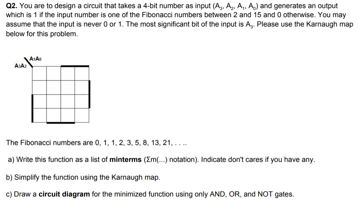 Q2. You are to design a circuit that takes a 4-bit number as input (A3, A2, A,, A,) and generates an output
which is 1 if the input number is one of the Fibonacci numbers between 2 and 15 and 0 otherwise. You may
assume that the input is never 0 or 1. The most significant bit of the input is A,. Please use the Karnaugh map
below for this problem.
A1A0
A3A2
The Fibonacci numbers are 0, 1, 1, 2, 3, 5, 8, 13, 21, . . ..
a) Write this function as a list of minterms (Em(...) notation). Indicate don't cares if you have any.
b) Simplify the function using the Karnaugh map.
c) Draw a circuit diagram for the minimized function using only AND, OR, and NOT gates.
