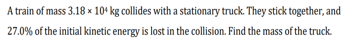 A train of mass 3.18 × 104 kg collides with a stationary truck. They stick together, and
27.0% of the initial kinetic energy is lost in the collision. Find the mass of the truck.
