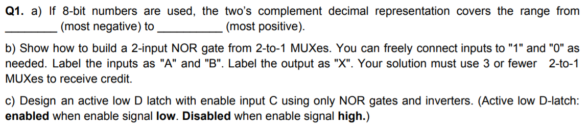 Q1. a) If 8-bit numbers are used, the two's complement decimal representation covers the range from
(most positive).
(most negative) to
b) Show how to build a 2-input NOR gate from 2-to-1 MUXes. You can freely connect inputs to "1" and "0" as
needed. Label the inputs as "A" and "B". Label the output as "X". Your solution must use 3 or fewer 2-to-1
MUXes to receive credit.
c) Design an active low D latch with enable input C using only NOR gates and inverters. (Active low D-latch:
enabled when enable signal low. Disabled when enable signal high.)
