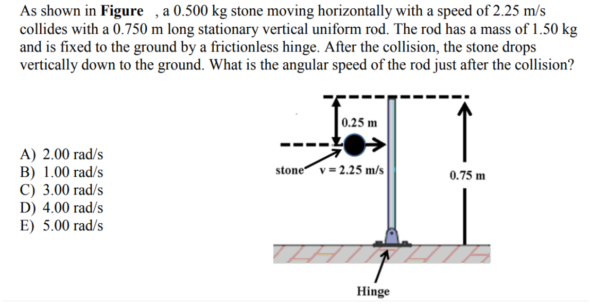 As shown in Figure , a 0.500 kg stone moving horizontally with a speed of 2.25 m/s
collides with a 0.750 m long stationary vertical uniform rod. The rod has a mass of 1.50 kg
and is fixed to the ground by a frictionless hinge. After the collision, the stone drops
vertically down to the ground. What is the angular speed of the rod just after the collision?
0.25 m
A) 2.00 rad/s
B) 1.00 rad/s
C) 3.00 rad/s
D) 4.00 rad/s
E) 5.00 rad/s
stone v = 2.25 m/s
0.75 m
Hinge
