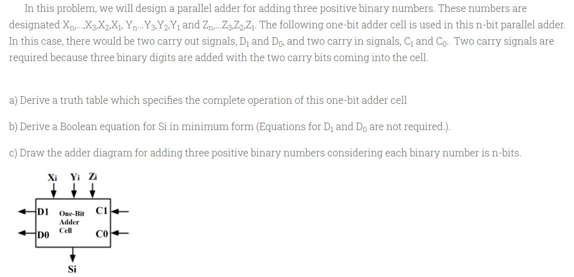 In this problem, we will design a parallel adder for adding three positive binary numbers. These numbers are
designated Xp,.X3,X2X1, Yn...Y3,Y2,Y, and Zn,.Z3,Z2,Z1. The following one-bit adder cell is used in this n-bit parallel adder.
In this case, there would be two carry out signals, D1 and Do, and two carry in signals, C1 and Co. Two carry signals are
required because three binary digits are added with the two carry bits coming into the cell.
a) Derive a truth table which specifies the complete operation of this one-bit adder cell
b) Derive a Boolean equation for Si in minimum form (Equations for D1 and Do are not required.).
c) Draw the adder diagram for adding three positive binary numbers considering each binary number is n-bits.
Xi
Yi Zi
D1
One-Bit
Adder
Cell
DO
Si
