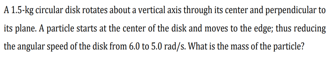 A 1.5-kg circular disk rotates about a vertical axis through its center and perpendicular to
its plane. A particle starts at the center of the disk and moves to the edge; thus reducing
the angular speed of the disk from 6.0 to 5.0 rad/s. What is the mass of the particle?
