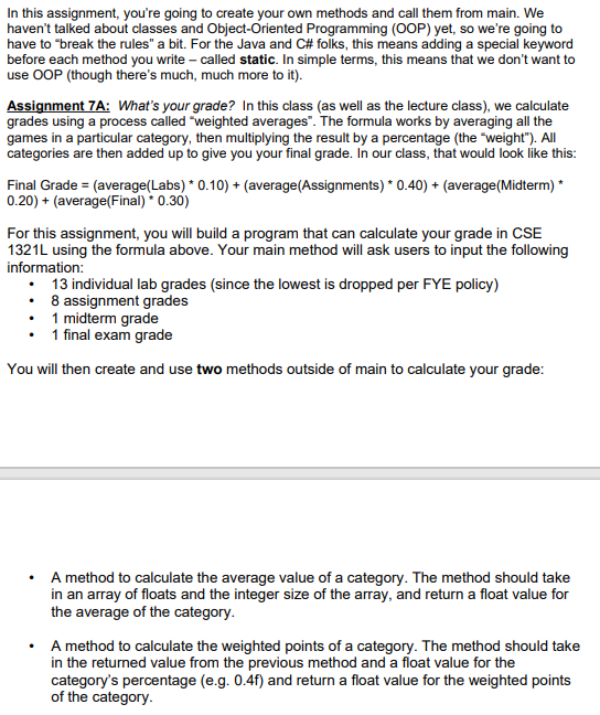 In this assignment, you're going to create your own methods and call them from main. We
haven't talked about classes and Object-Oriented Programming (OOP) yet, so we're going to
have to "break the rules" a bit. For the Java and C# folks, this means adding a special keyword
before each method you write – called static. In simple terms, this means that we don't want to
use OOP (though there's much, much more to it).
Assignment 7A: What's your grade? In this class (as well as the lecture class), we calculate
grades using a process called "weighted averages". The formula works by averaging all the
games in a particular category, then multiplying the result by a percentage (the "weight"). All
categories are then added up to give you your final grade. In our class, that would look like this:
Final Grade = (average(Labs) * 0.10) + (average(Assignments) * 0.40) + (average(Midterm) *
0.20) + (average(Final) * 0.30)
For this assignment, you will build a program that can calculate your grade in CSE
1321L using the formula above. Your main method will ask users to input the following
information:
• 13 individual lab grades (since the lowest is dropped per FYE policy)
• 8 assignment grades
• 1 midterm grade
1 final exam grade
You will then create and use two methods outside of main to calculate your grade:
• A method to calculate the average value of a category. The method should take
in an array of floats and the integer size of the array, and return a float value for
the average of the category.
• A method to calculate the weighted points of a category. The method should take
in the returned value from the previous method and a float value for the
category's percentage (e.g. 0.4f) and return a float value for the weighted points
of the category.
