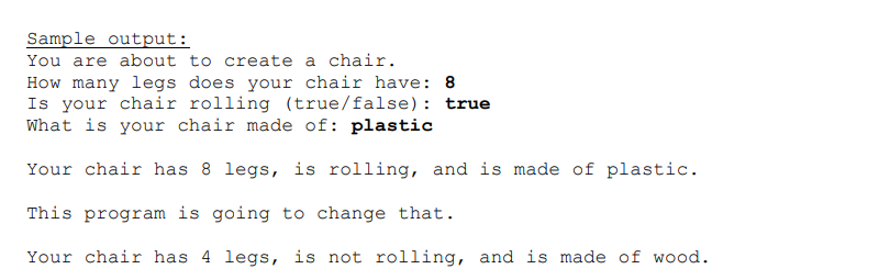 Sample output:
You are about to create a chair.
How many legs does your chair have: 8
Is your chair rolling (true/false): true
What is your chair made of: plastic
Your chair has 8 legs, is rolling, and is made of plastic.
This program is going to change that.
Your chair has 4 legs, is not rolling, and is made of wood.
