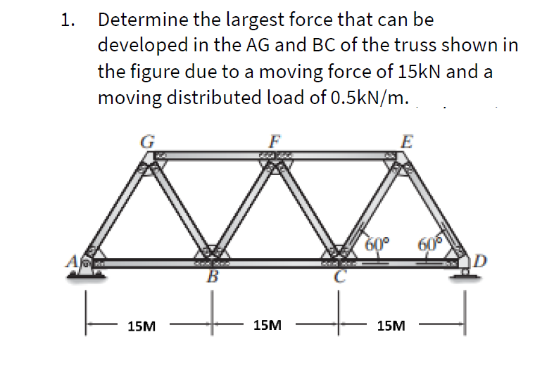 Determine the largest force that can be
developed in the AG and BC of the truss shown in
the figure due to a moving force of 15kN and a
moving distributed load of 0.5kN/m.
1.
F
60
60°
B
В
15M
15M
15M
