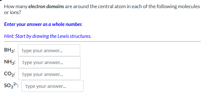 How many electron domains are around the central atom in each of the following molecules
or ions?
Enter your answer as a whole number.
Hint: Start by drawing the Lewis structures.
BH3: type your answer...
NH3: type your answer...
CO2: type your answer...
SO32: type your answer...