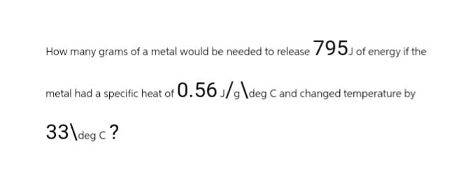 How many grams of a metal would be needed to release 795J of energy if the
metal had a specific heat of 0.56 J/g\deg C and changed temperature by
33\deg C ?