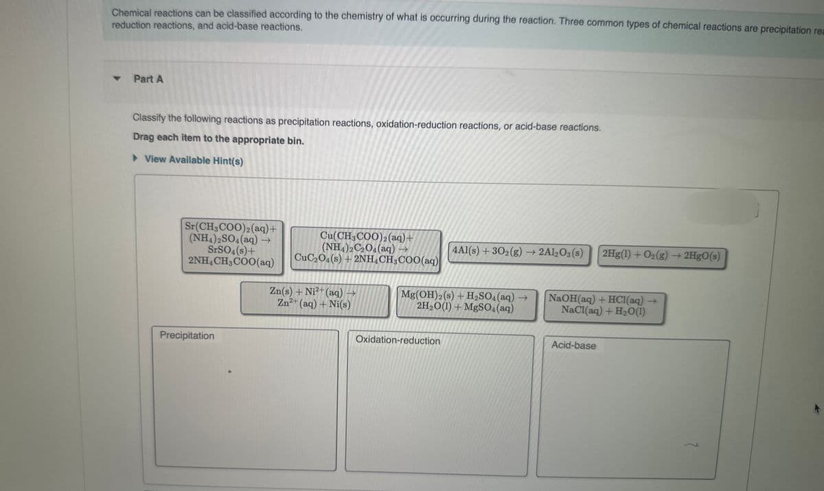 Chemical reactions can be classified according to the chemistry of what is occurring during the reaction. Three common types of chemical reactions are precipitation rea
reduction reactions, and acid-base reactions.
-
Part A
Classify the following reactions as precipitation reactions, oxidation-reduction reactions, or acid-base reactions.
Drag each item to the appropriate bin.
▸ View Available Hint(s)
Cu(CH3COO)2(aq) +
(NH4)2C2O4(aq) →
CuC2O4(s) + 2NH4 CH3COO (aq)
4Al(s) + 302(g) → 2Al2O3(s)
2Hg(1) + O2(g) → 2HgO(s)
Zn(s) + Ni2+(aq) →
Zn2+(aq) + Ni(s)
Mg(OH) 2 (s) + H2SO4(aq) →
2H2O(1)+ MgSO4(aq)
NaOH(aq) + HCl(aq) →
NaCl(aq) + H2O(1)
Sr(CH3COO)2(aq)+
(NH4)2SO4(aq) →
SrSO4(s)+
2NH4 CH3COO(aq)
Precipitation
Oxidation-reduction
Acid-base
?