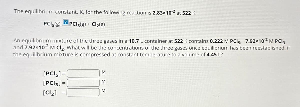 The equilibrium constant, K, for the following reaction is 2.83x102 at 522 K.
?
PCl5(g) PC13(g) + Cl2(g)
An equilibrium mixture of the three gases in a 10.7 L container at 522 K contains 0.222 M PCI 5, 7.92×102 M PCI 3
and 7.92×102 M Cl2. What will be the concentrations of the three gases once equilibrium has been reestablished, if
the equilibrium mixture is compressed at constant temperature to a volume of 4.45 L?
[PCl5] =
[PCI 3] =
[Cl2]
=
M
Σ Σ Σ