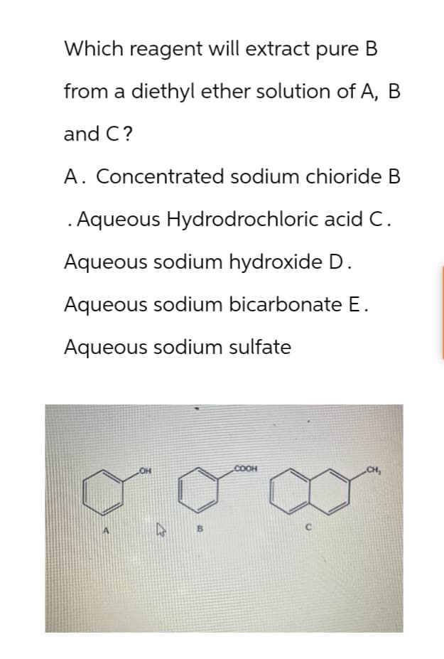 Which reagent will extract pure B
from a diethyl ether solution of A, B
and C?
A. Concentrated sodium chioride B
. Aqueous Hydrodrochloric acid C.
Aqueous sodium hydroxide D.
Aqueous sodium bicarbonate E.
Aqueous sodium sulfate
OH
COOH
CH,
13
