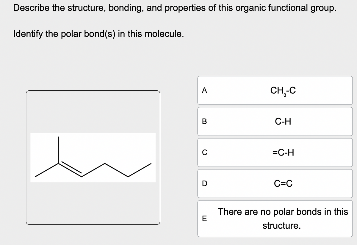 Describe the structure, bonding, and properties of this organic functional group.
Identify the polar bond(s) in this molecule.
ヨ
D
A
CH₁-C
B
C-H
C
=C-H
C=C
There are no polar bonds in this
structure.