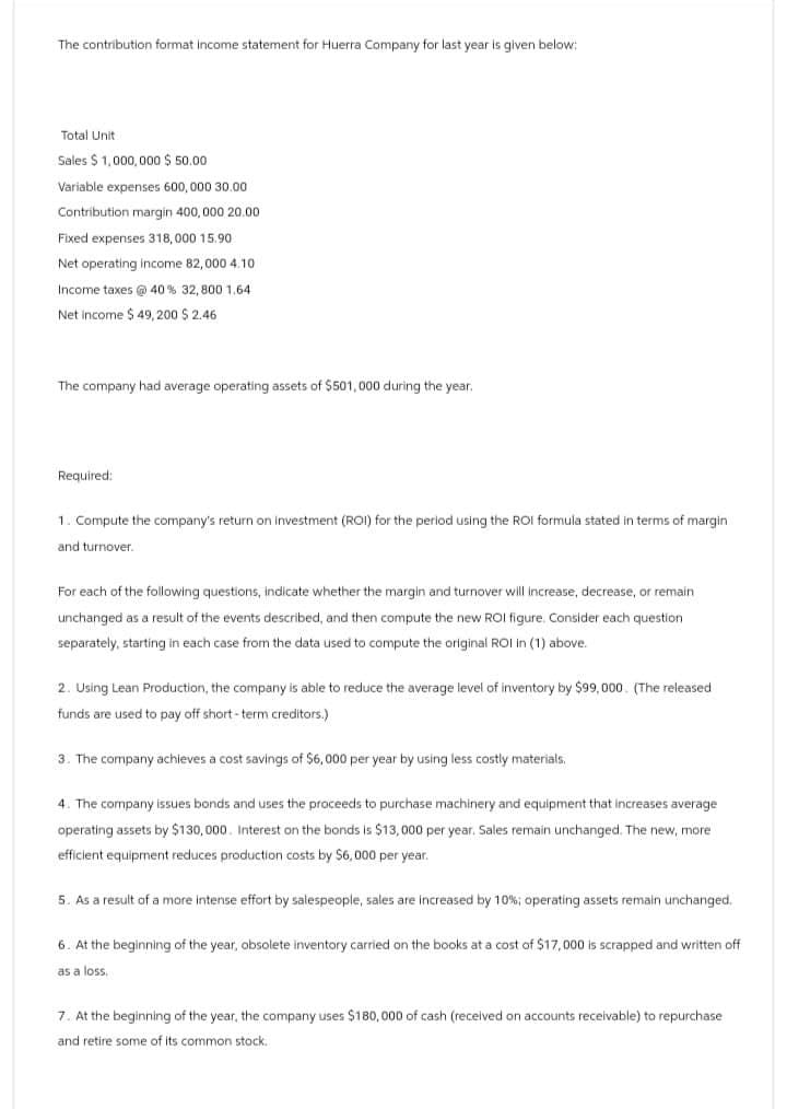 The contribution format income statement for Huerra Company for last year is given below:
Total Unit
Sales $1,000,000 $50.00
Variable expenses 600,000 30.00
Contribution margin 400,000 20.00
Fixed expenses 318,000 15.90
Net operating income 82,000 4.10
Income taxes @ 40% 32,800 1.64
Net income $ 49,200 $ 2.46
The company had average operating assets of $501,000 during the year.
Required:
1. Compute the company's return on investment (ROI) for the period using the ROI formula stated in terms of margin
and turnover.
For each of the following questions, indicate whether the margin and turnover will increase, decrease, or remain
unchanged as a result of the events described, and then compute the new ROI figure. Consider each question
separately, starting in each case from the data used to compute the original ROI in (1) above.
2. Using Lean Production, the company is able to reduce the average level of inventory by $99,000. (The released
funds are used to pay off short-term creditors.)
3. The company achieves a cost savings of $6,000 per year by using less costly materials.
4. The company issues bonds and uses the proceeds to purchase machinery and equipment that increases average
operating assets by $130,000. Interest on the bonds is $13,000 per year. Sales remain unchanged. The new, more
efficient equipment reduces production costs by $6,000 per year.
5. As a result of a more intense effort by salespeople, sales are increased by 10%; operating assets remain unchanged.
6. At the beginning of the year, obsolete inventory carried on the books at a cost of $17,000 is scrapped and written off
as a loss.
7. At the beginning of the year, the company uses $180,000 of cash (received on accounts receivable) to repurchase
and retire some of its common stock.