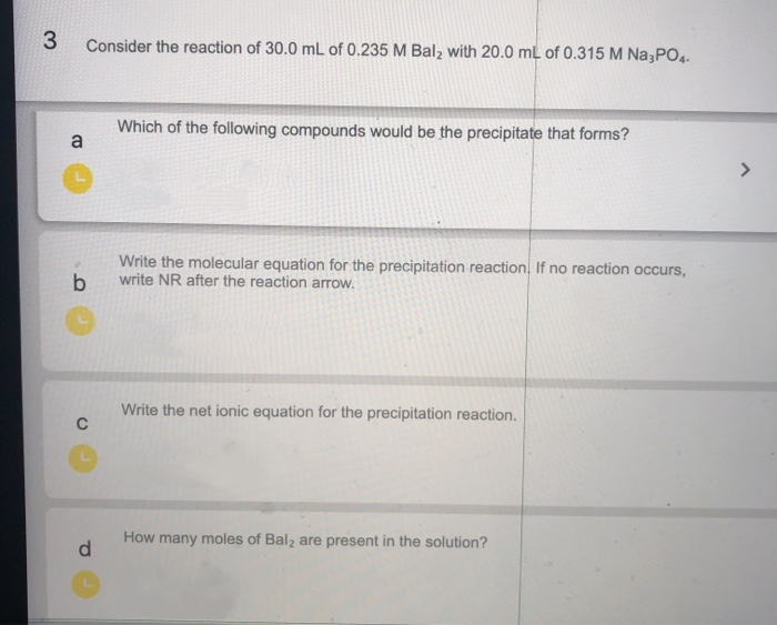 Consider the reaction of 30.0 mL of 0.235 M Bal, with 20.0 mL of 0.315 M Na3PO.
Which of the following compounds would be the precipitate that forms?
a
Write the molecular equation for the precipitation reaction, If no reaction occurs,
write NR after the reaction arrow.
Write the net ionic equation for the precipitation reaction.
How many moles of Bal, are present in the solution?
d
