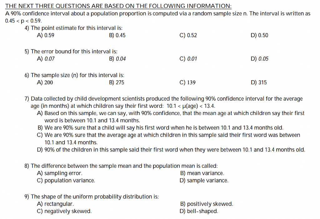 THE NEXT THREE QUESTIONS ARE BASED ON THE FOLLOWING INFORMATION:
A 90% confidence interval about a population proportion is computed via a random sample size n. The interval is written as
0.45 < p < 0.59.
4) The point estimate for this interval is:
A) 0.59
B) 0.45
C) 0.52
D) 0.50
5) The error bound for this interval is:
A) 0.07
B) 0.04
C) 0.01
D) 0.05
6) The sample size (n) for this interval is:
A) 200
B) 275
C) 139
D) 315
7) Data collected by child development scientists produced the following 90% confidence interval for the average
age (in months) at which children say their first word: 10.1 < µ(age) < 13.4.
A) Based on this sample, we can say, with 90% confidence, that the mean age at which children say their first
word is between 10.1 and 13.4 months.
B) We are 90% sure that a child will say his first word when he is between 10.1 and 13.4 months old.
C) We are 90% sure that the average age at which children in this sample said their first word was between
10.1 and 13.4 months.
D) 90% of the children in this sample said their first word when they were between 10.1 and 13.4 months old.
8) The difference between the sample mean and the population mean is called:
A) sampling error.
B) mean variance.
C) population variance.
D) sample variance.
9) The shape of the uniform probability distribution is:
A) rectangular.
B) positively skewed.
C) negatively skewed.
D) bell-shaped.