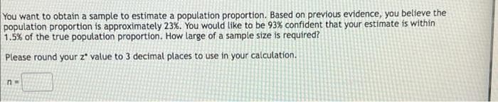 You want to obtain a sample to estimate a population proportion. Based on previous evidence, you believe the
population proportion is approximately 23%. You would like to be 93% confident that your estimate is within
1.5% of the true population proportion. How large of a sample size is required?
Please round your z* value to 3 decimal places to use in your calculation.
n=