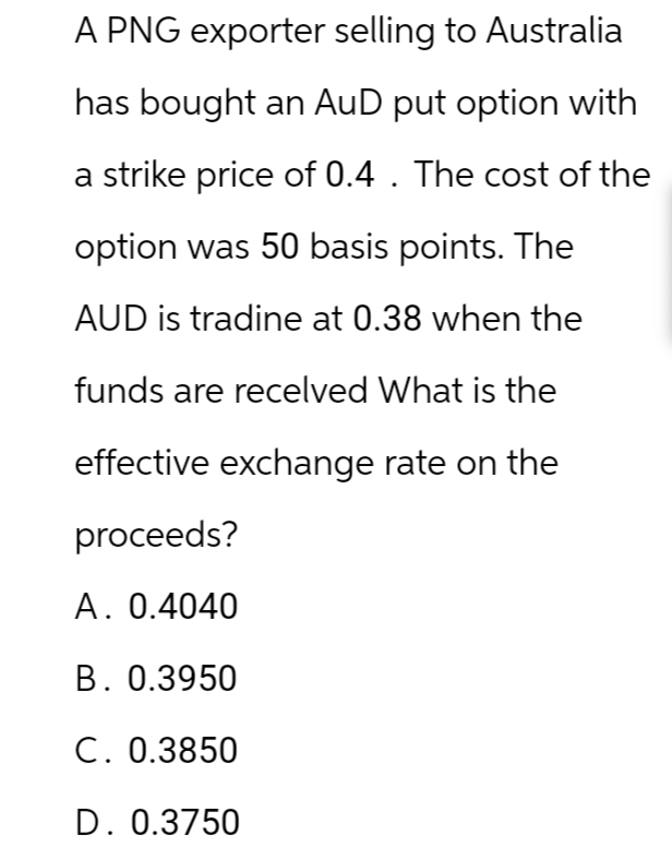 A PNG exporter selling to Australia
has bought an AuD put option with
a strike price of 0.4. The cost of the
option was 50 basis points. The
AUD is tradine at 0.38 when the
funds are recelved What is the
effective exchange rate on the
proceeds?
A. 0.4040
B. 0.3950
C. 0.3850
D. 0.3750