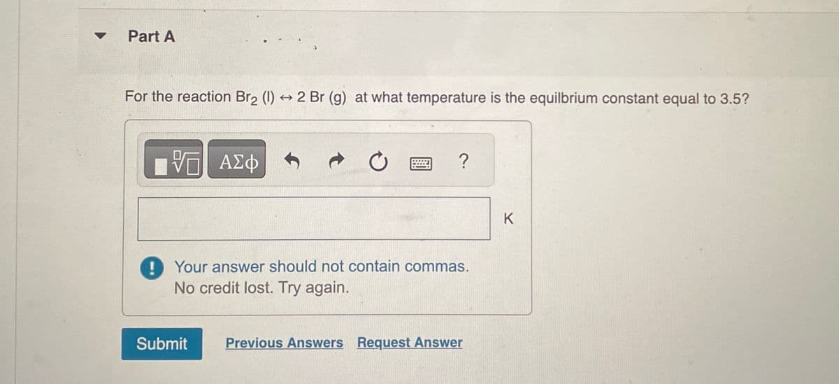 Part A
For the reaction Br2 (1) 2 Br (g) at what temperature is the equilbrium constant equal to 3.5?
t>
VO ΤΙ ΑΣΦ
0
?
Your answer should not contain commas.
No credit lost. Try again.
Submit
Previous Answers Request Answer
K