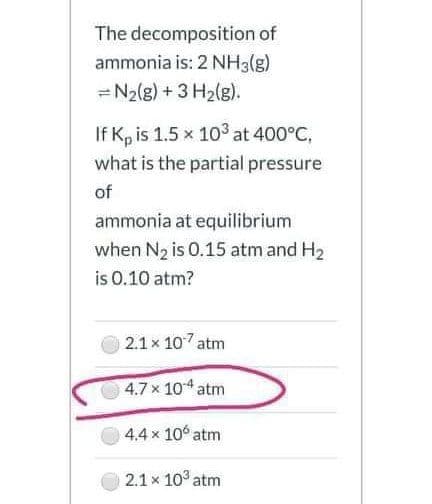 The decomposition of
ammonia is: 2 NH3(g)
= N2(g) +3 H2(g).
If K, is 1.5 x 103 at 400°C,
what is the partial pressure
of
ammonia at equilibrium
when N2 is 0.15 atm and H2
is 0.10 atm?
2.1x 107 atm
4.7x 10 atm
|44x 10 atm
2.1 x 10° atm
