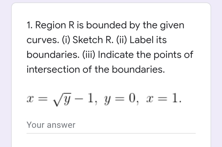 1. Region R is bounded by the given
curves. (i) Sketch R. (ii) Label its
boundaries. (ii) Indicate the points of
intersection of the boundaries.
x = /G – 1, y = 0, x = 1.
x =
Your answer
