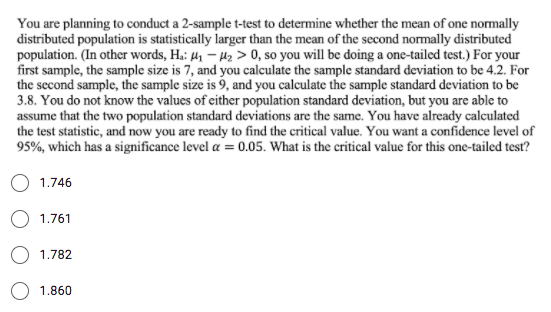 You are planning to conduct a 2-sample t-test to determine whether the mean of one normally
distributed population is statistically larger than the mean of the second normally distributed
population. (In other words, H.: 41 – H2 > 0, so you will be doing a one-tailed test.) For your
first sample, the sample size is 7, and you calculate the sample standard deviation to be 4.2. For
the second sample, the sample size is 9, and you calculate the sample standard deviation to be
3.8. You do not know the values of either population standard deviation, but you are able to
assume that the two population standard deviations are the same. You have already calculated
the test statistic, and now you are ready to find the critical value. You want a confidence level of
95%, which has a significance level a = 0.05. What is the critical value for this one-tailed test?
1.746
O 1.761
1.782
1.860
