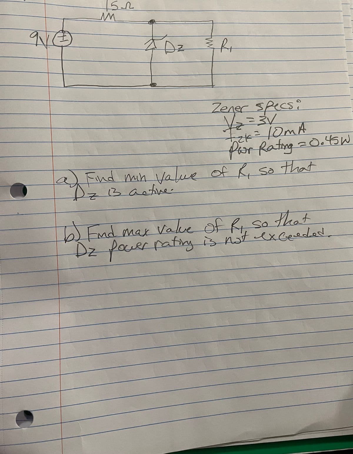 9.
Dz
Zener Specs:
for Rating=0.45W
a)Find min Value of R so that
Dz 3
active.
5End max value of R sa
Fnd max Valve
that
Bristexeeded.
Dz pauerratfirng is not exceeded.

