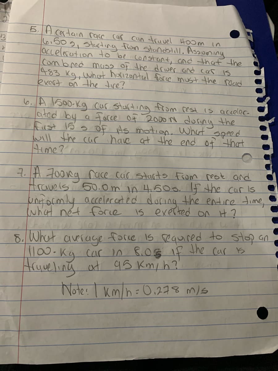 5. A certain race car
6,50g, startinng fiom standblilL, Assoming
accelerotion to be constant, and that the
Com bned muss of the driver and cas is
483 kg, what hoizontal force must the rdud
exert on the tire?
13
cun truvel Hoom in
6. A 1500-kg cur Starding from rest is aceler-
2aa ated by a
Fiist 15 s Of Hs motion. What
will the carĆ have at the end of that
Force Of 2000N during the
7.H 700kg race cur Starts From reot and
travels 50D.0m in 460 s. f the cur is
unt ormly accelecet ed during the entire time,
what nét forie Is exer ted on H?
8. What average
force Is required to stop an
l00-Kg car n B.0g if the car s
Aruweling at
95 Km, h?
Note: I km/h=0,278 m/s
