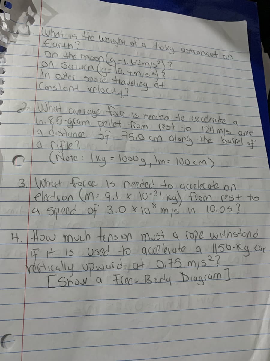 What is the wright of a 7bky astronant on
Earth?
0n the moon (ag=l.62m/3²)?
On Sulurn (g=lo.4mis2)Ź
In auter Space traveling
Constant rclocitaf?
át
2What
face
is needed to accelercte
averaye
16.85-gram pellet from rest to 124 mis over
A distunce o7 76.0 cm along the bairel
a rifle?
(Note : I kg = lo0g, Im= 100 cm)
of
%3D
3. What for ce 1s needed to acceles. ate an
electron (M= Gil. x 10-3! Kgl flom rest to
Lla Speed Of 3.0 X10mis in 10.05?
4. How much tens on must a rope withstand
EH IS Used to acce lesate a l150-kg. Caf
Nertically upwardat O.75 mys??
Show a Frece Body DiugromI
