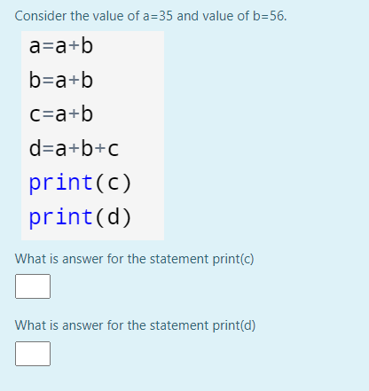 Consider the value of a=35 and value of b=56.
a=a+b
b=a+b
c=a+b
d=a+b+c
print(c)
print(d)
What is answer for the statement print(c)
What is answer for the statement print(d)
