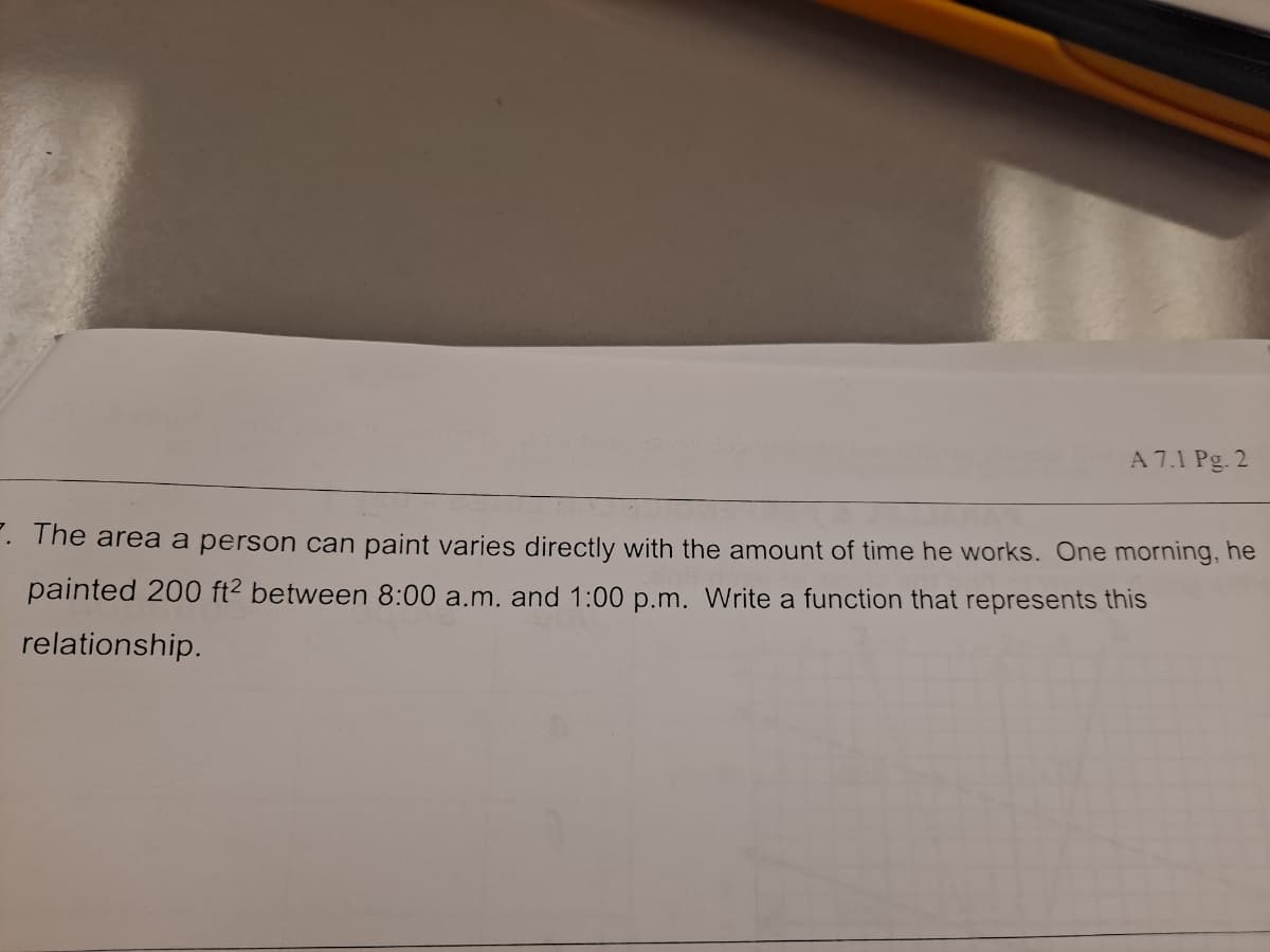 A 7.1 Pg. 2
. The area a person can paint varies directly with the amount of time he works. One morning, he
painted 200 ft² between 8:00 a.m. and 1:00 p.m. Write a function that represents this
relationship.
