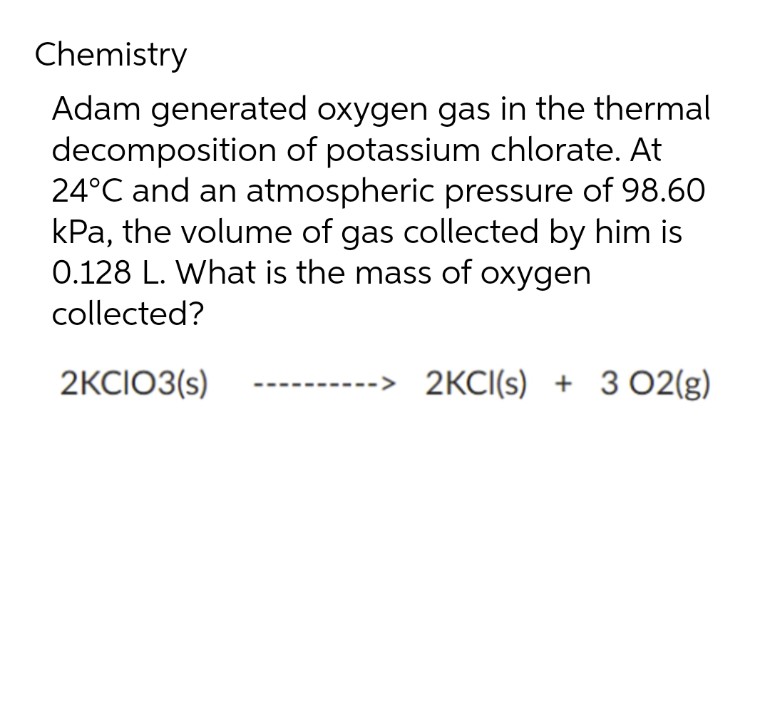 Chemistry
Adam generated oxygen gas in the thermal
decomposition of potassium chlorate. At
24°C and an atmospheric pressure of 98.60
kPa, the volume of gas collected by him is
0.128 L. What is the mass of oxygen
collected?
2KCIO3(s)
--> 2KCI(s) + 3 02(g)