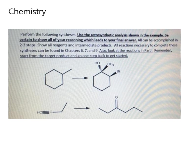 Chemistry
Perform the following syntheses. Use the retrosynthetic analysis shown in the example. Be
certain to show all of your reasoning which leads to your final answer. All can be accomplished in
2-3 steps. Show all reagents and intermediate products. All reactions necessary to complete these
syntheses can be found in Chapters 6, 7, and 9. Also, look at the reactions in Part I. Remember,
start from the target product and go one-step back to get started.
HO
CH3
Br
<-
HC EC-