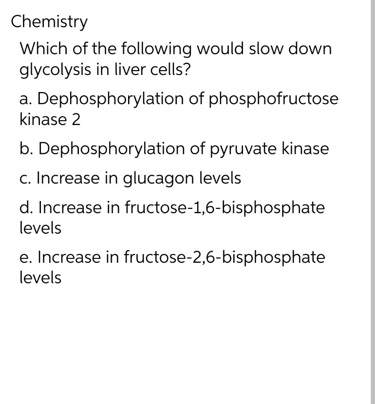 Chemistry
Which of the following would slow down
glycolysis in liver cells?
a. Dephosphorylation of phosphofructose
kinase 2
b. Dephosphorylation of pyruvate kinase
c. Increase in glucagon levels
d. Increase in fructose-1,6-bisphosphate
levels
e. Increase in fructose-2,6-bisphosphate
levels