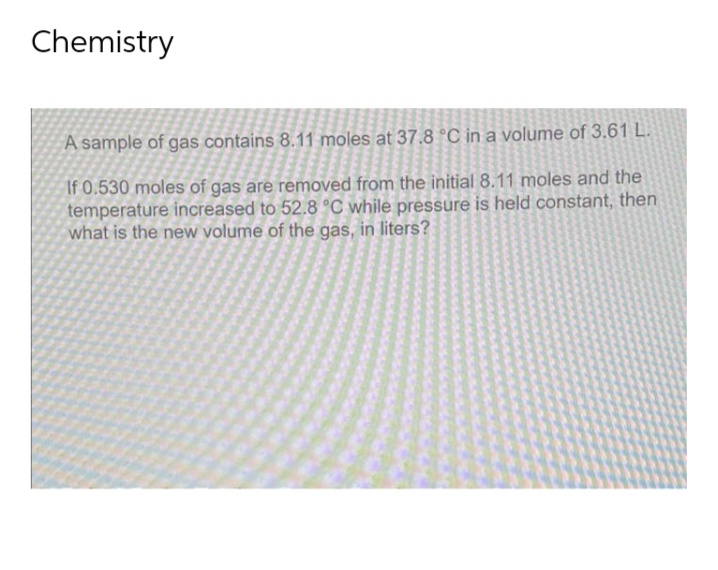 Chemistry
A sample of gas contains 8.11 moles at 37.8 °C in a volume of 3.61 L.
If 0.530 moles of gas are removed from the initial 8.11 moles and the
temperature increased to 52.8 °C while pressure is held constant, then
what is the new volume of the gas, in liters?