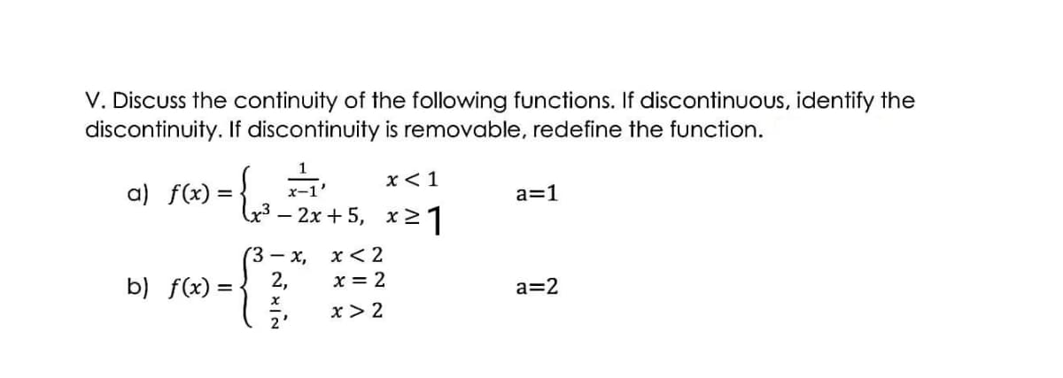 V. Discuss the continuity of the following functions. If discontinuous, identify the
discontinuity. If discontinuity is removable, redefine the function.
x< 1
a) f(x) = { ,
=-2x+ 5, x21
x-1'
a=1
(3 – x,
x< 2
b) f(x) =
2,
x = 2
a=2
x > 2
