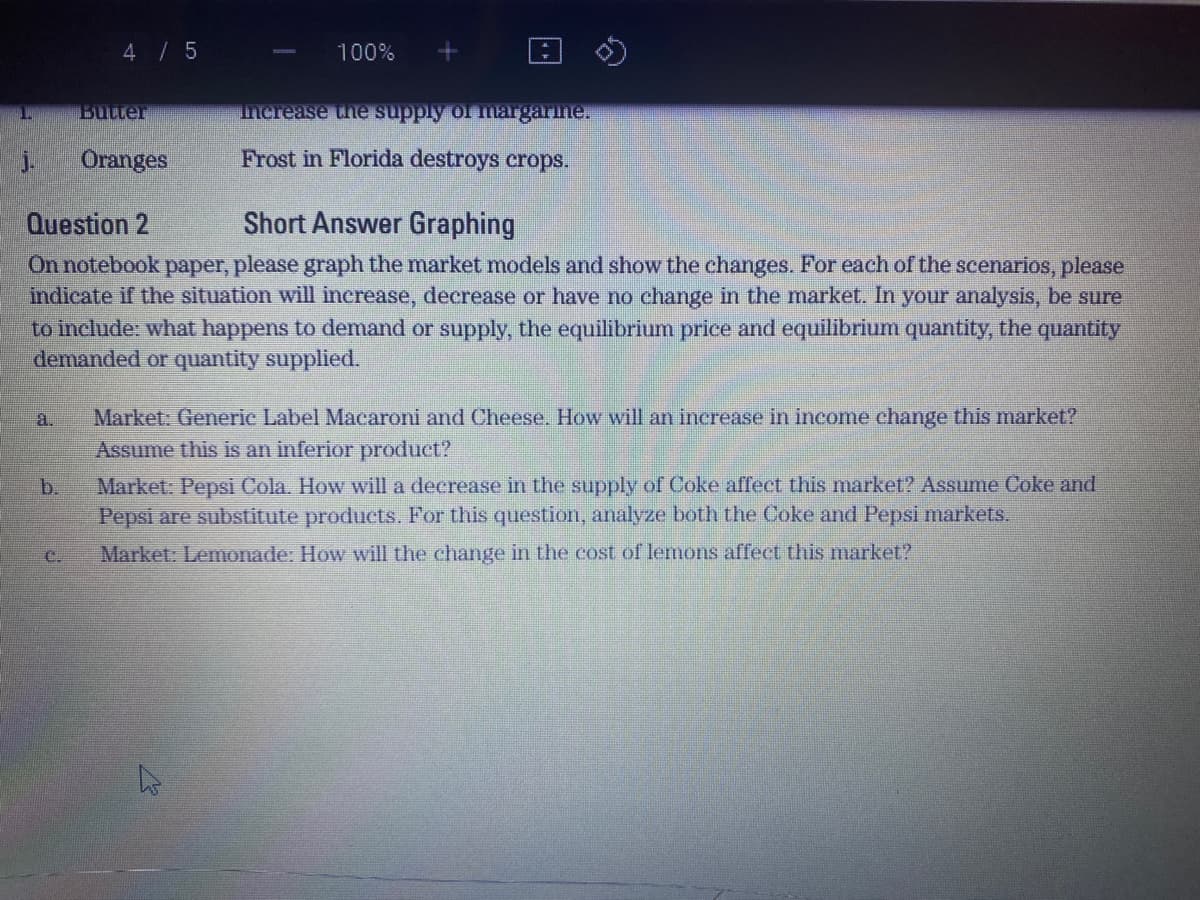4 / 5
100%
Butter
Increase the supply or margarine.
j.
Oranges
Frost in Florida destroys crops.
Question 2
Short Answer Graphing
On notebook paper, please graph the market models and show the changes. For each of the scenarios, please
indicate if the situation will increase, decrease or have no change in the market. In your analysis, be sure
to include: what happens to demand or supply, the equilibrium price and equilibrium quantity, the quantity
demanded or quantity supplied.
Market. Generie Label Macaroni and Cheese. How will an increase in income change this market?
Assume this is an inferior product?
Market: Pepsi Cola. How will a decrease in the supply of Coke affect this market? Assume Coke and
Pepsi are substitute products. For this question, analyze both the Coke and Pepsi markets.
a.
b.
C.
Market: Lemonade: How will the change in the cost of lemons affect this market?
