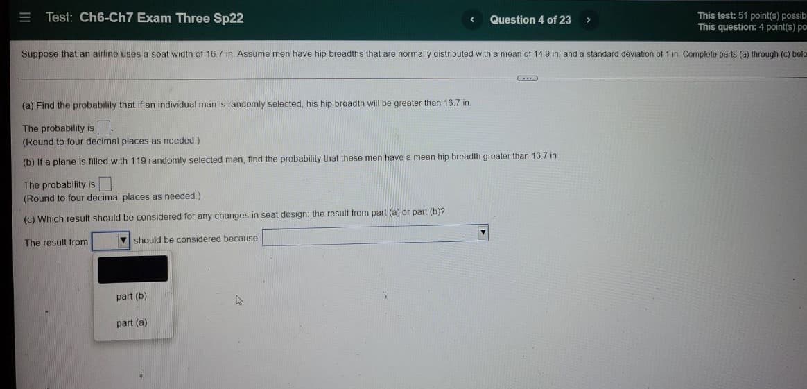 Test: Ch6-Ch7 Exam Three Sp22
This test: 51 point(s) possib
This question: 4 point(s) po
Question 4 of 23
Suppose that an airline uses a seat width of 16.7 in. Assume men have
breadths that are normally distributed with a mean of 14.9 in. and a standard deviation of 1 in Complete parts (a) through (c) belo
(a) Find the probability that if an individual man is randomly selected, his hip breadth will be greater than 16.7 in.
The probability is
(Round to four decimal places as needed.)
(b) If a plane is filled with 119 randomly selected men, find the probability that these men have a mean hip breadth greater than 16.7 in
The probability is
(Round to four decimal places as needed.)
(c) Which result should be considered for any changes in seat design: the result from part (a) or part (b)?
The result from
V should be considered because
part (b)
part (a)
