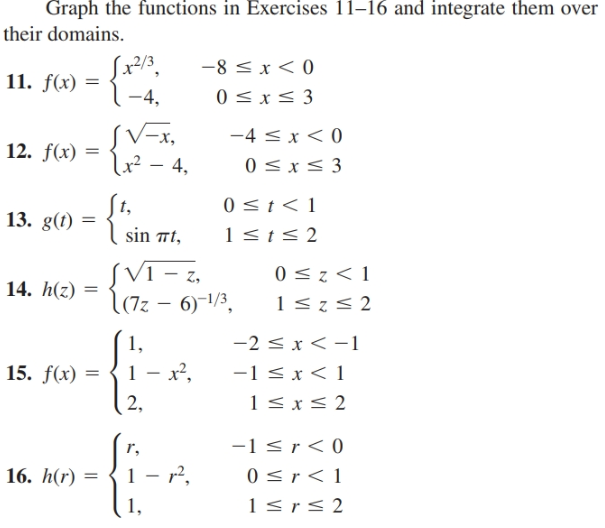 Graph the functions in Exercises 11–16 and integrate them over
their domains.
-8 < x< 0
0 <x< 3
11. f(x) =
1-4,
SV=x,
x² – 4,
-4 < x < 0
12. f(x) =
0 < x< 3
0<t< 1
t,
13. g(t)
1<t< 2
sin 7t,
SVI - z,
l(72 – 6)-1/3,
0 <z< 1
14. h(z)
-2 < x < -1
1,
1 - x²,
-1 < x < 1
1<x< 2
15. f(x)
2,
-1 <r< 0
0 <r < 1
1 <r< 2
r,
16. h(r)
1 - r2,
1,
